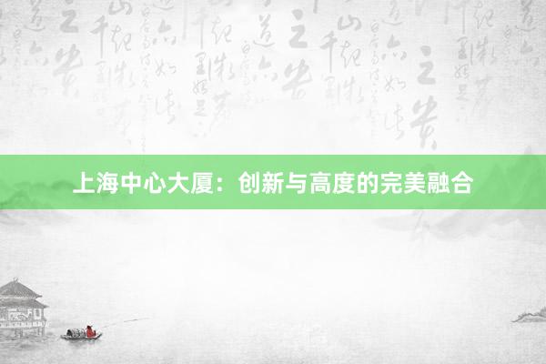 上海中心大厦：创新与高度的完美融合