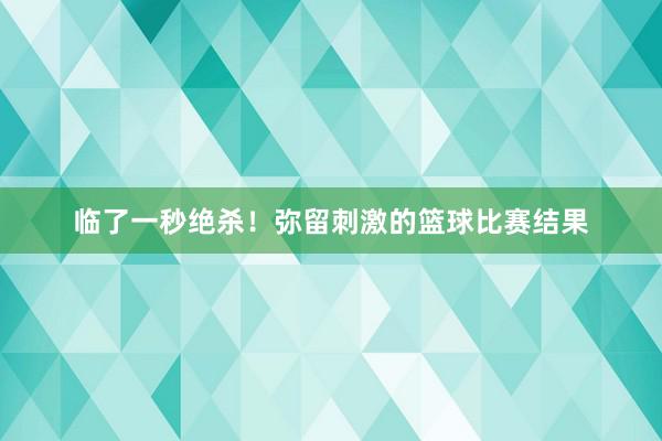 临了一秒绝杀！弥留刺激的篮球比赛结果